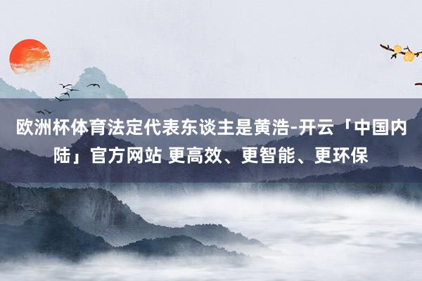 欧洲杯体育法定代表东谈主是黄浩-开云「中国内陆」官方网站 更高效、更智能、更环保