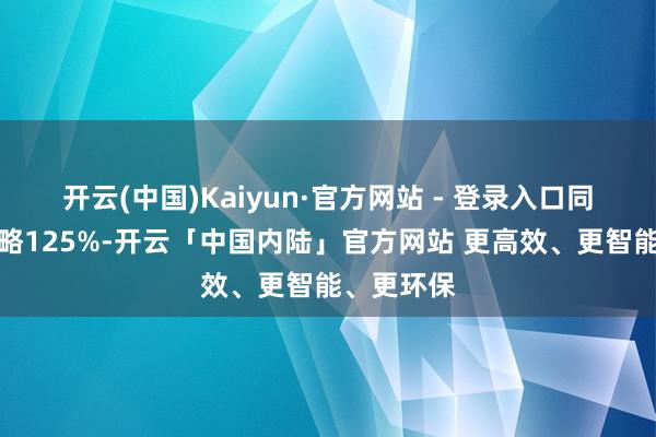 开云(中国)Kaiyun·官方网站 - 登录入口同比加多简略125%-开云「中国内陆」官方网站 更高效、更智能、更环保