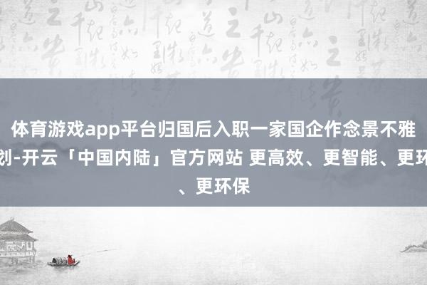 体育游戏app平台归国后入职一家国企作念景不雅筹划-开云「中国内陆」官方网站 更高效、更智能、更环保
