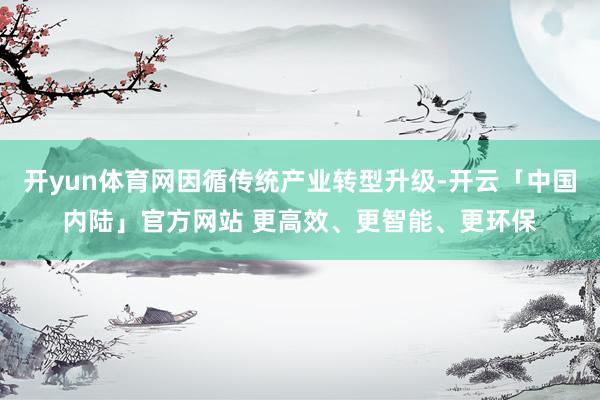 开yun体育网因循传统产业转型升级-开云「中国内陆」官方网站 更高效、更智能、更环保