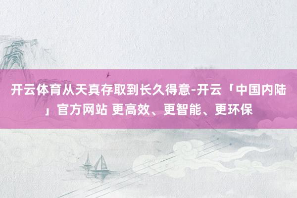 开云体育从天真存取到长久得意-开云「中国内陆」官方网站 更高效、更智能、更环保