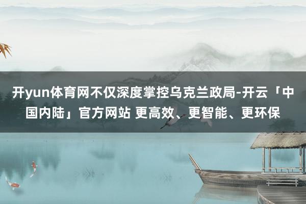 开yun体育网不仅深度掌控乌克兰政局-开云「中国内陆」官方网站 更高效、更智能、更环保