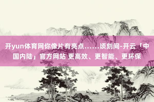 开yun体育网你像片有亮点……顷刻间-开云「中国内陆」官方网站 更高效、更智能、更环保