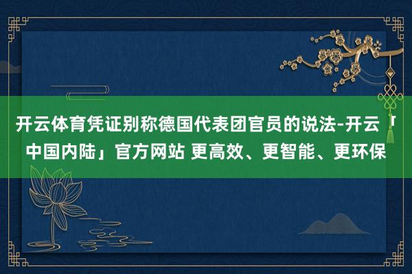 开云体育凭证别称德国代表团官员的说法-开云「中国内陆」官方网站 更高效、更智能、更环保