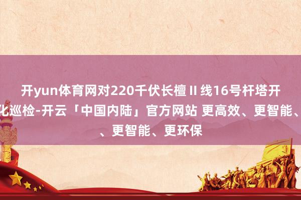 开yun体育网对220千伏长檀Ⅱ线16号杆塔开展良好化巡检-开云「中国内陆」官方网站 更高效、更智能、更环保