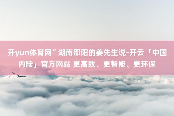 开yun体育网”湖南邵阳的姜先生说-开云「中国内陆」官方网站 更高效、更智能、更环保