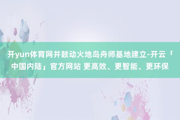 开yun体育网并鼓动火地岛舟师基地建立-开云「中国内陆」官方网站 更高效、更智能、更环保