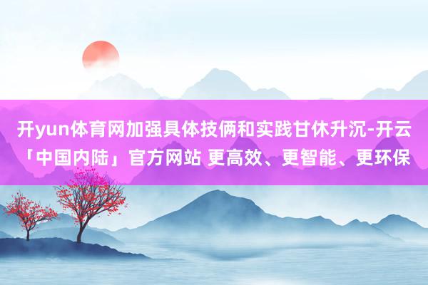开yun体育网加强具体技俩和实践甘休升沉-开云「中国内陆」官方网站 更高效、更智能、更环保
