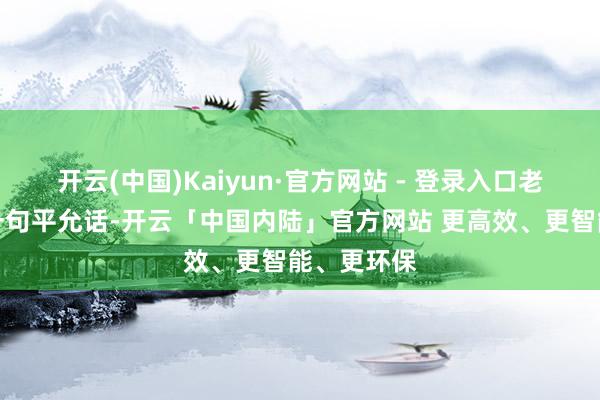 开云(中国)Kaiyun·官方网站 - 登录入口老庐也得说一句平允话-开云「中国内陆」官方网站 更高效、更智能、更环保