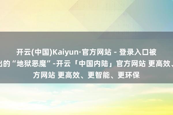 开云(中国)Kaiyun·官方网站 - 登录入口被视为随时可能窜出的“地狱恶魔”-开云「中国内陆」官方网站 更高效、更智能、更环保