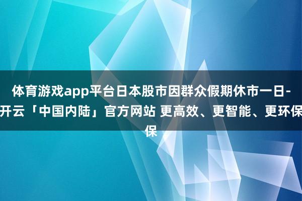 体育游戏app平台日本股市因群众假期休市一日-开云「中国内陆」官方网站 更高效、更智能、更环保