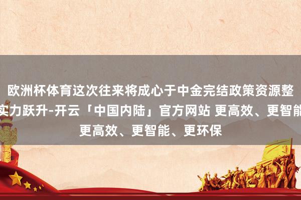 欧洲杯体育这次往来将成心于中金完结政策资源整合与老本实力跃升-开云「中国内陆」官方网站 更高效、更智能、更环保