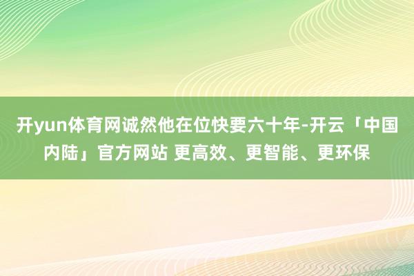 开yun体育网诚然他在位快要六十年-开云「中国内陆」官方网站 更高效、更智能、更环保