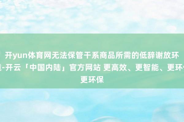 开yun体育网无法保管干系商品所需的低辞谢放环境-开云「中国内陆」官方网站 更高效、更智能、更环保