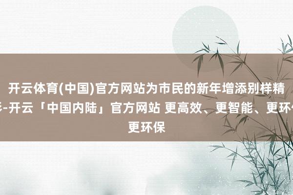 开云体育(中国)官方网站为市民的新年增添别样精彩-开云「中国内陆」官方网站 更高效、更智能、更环保