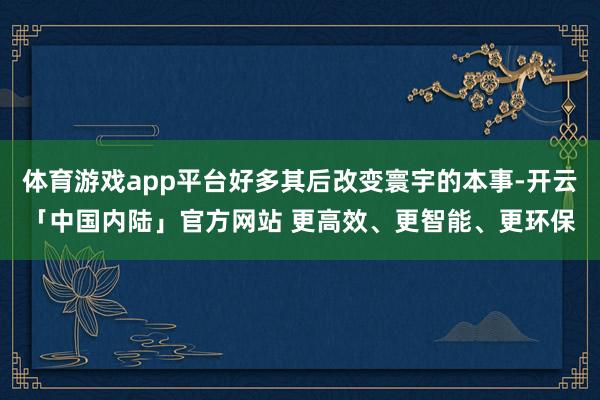 体育游戏app平台好多其后改变寰宇的本事-开云「中国内陆」官方网站 更高效、更智能、更环保