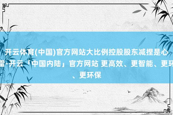开云体育(中国)官方网站大比例控股股东减捏是心扉雷-开云「中国内陆」官方网站 更高效、更智能、更环保