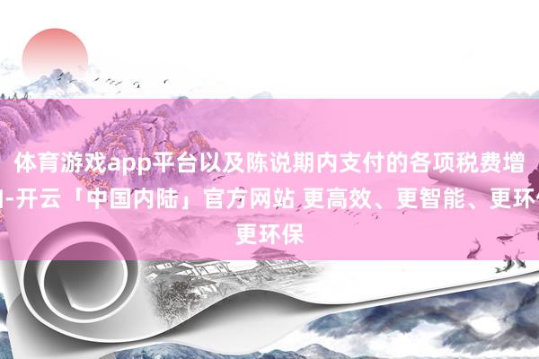 体育游戏app平台以及陈说期内支付的各项税费增加-开云「中国内陆」官方网站 更高效、更智能、更环保