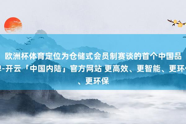 欧洲杯体育定位为仓储式会员制赛谈的首个中国品牌-开云「中国内陆」官方网站 更高效、更智能、更环保